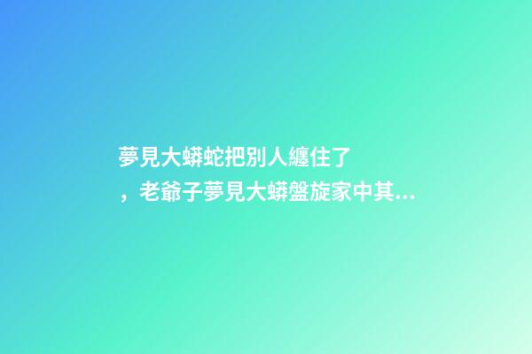 夢見大蟒蛇把別人纏住了，老爺子夢見大蟒盤旋家中其時恰逢曾孫出生